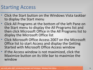 Starting Access Click the Start button on the Windows Vista taskbar to display the Start menu Click All Programs at the bottom of the left Pane on the Start menu to display the All Programs list and then click Microsoft Office in the All Programs list to display the Microsoft Office list Click Microsoft Office Access 2007 on the Microsoft Office list to start Access and display the Getting Started with Microsoft Office Access window If the Access window is not maximized, click the Maximize button on its title bar to maximize the window Microsoft Office 2007: Introductory Concepts and Techniques - Windows Vista Edition 