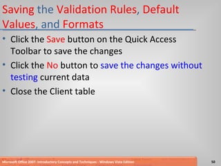 Saving  the  Validation Rules ,  Default Values , and  Formats Click the  Save  button on the Quick Access Toolbar to save the changes Click the  No  button to  save the changes without testing  current data Close the Client table Microsoft Office 2007: Introductory Concepts and Techniques - Windows Vista Edition 