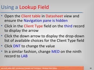 Using a  Lookup Field Open the  Client table  in  Datasheet  view and ensure the  Navigation pane is hidden Click in the  Client Type  field on the  third  record to display the arrow Click the down arrow to display the drop-down list of available choices for the Client Type field Click  DNT  to change the value In a similar fashion, change  MED  on the ninth record to  LAB Microsoft Office 2007: Introductory Concepts and Techniques - Windows Vista Edition 