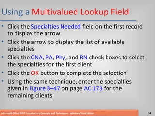 Using a  Multivalued Lookup Field Click the  Specialties Needed  field on the first record to display the arrow Click the arrow to display the list of available specialties Click the  CNA ,  PA ,  Phy , and  RN  check boxes to select the specialties for the first client Click the  OK  button to complete the selection Using the same technique, enter the specialties given in  Figure 3–47  on page  AC 173  for the remaining clients Microsoft Office 2007: Introductory Concepts and Techniques - Windows Vista Edition 