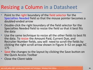 Resizing  a  Column  in a Datasheet Point to the  right  boundary of the  field selector  for the  Specialties Needed  field so that the mouse pointer becomes a doubled-ended arrow Double-click the right boundary of the field selector for the Specialties Needed field to resize the field so that it best fits the data Use the same technique to resize all the other fields to best fit the data. To  resize  the Amount Paid, Current Due, and Recruiter Number fields, you will  need to scroll the fields by clicking the right scroll arrow shown in Figure 3–52 on page AC 175 Save  the changes to the layout by clicking the Save button on the Quick Access Toolbar Close the Client table Microsoft Office 2007: Introductory Concepts and Techniques - Windows Vista Edition 