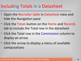Includ ing  Totals  in a  Datasheet Open the  Recruiter table  in  Datasheet  view and hide the Navigation pane Click the  Totals  button on the  Home  and  Records  tab to include the Total row in the datasheet Click the Total row in the  Commission  column to display an arrow Click the arrow to display a menu of available computations Microsoft Office 2007: Introductory Concepts and Techniques - Windows Vista Edition 