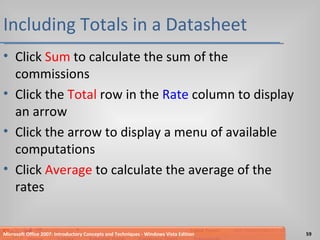 Including Totals in a Datasheet Click  Sum  to calculate the sum of the commissions Click the  Total  row in the  Rate  column to display an arrow Click the arrow to display a menu of available computations Click  Average  to calculate the average of the rates Microsoft Office 2007: Introductory Concepts and Techniques - Windows Vista Edition 