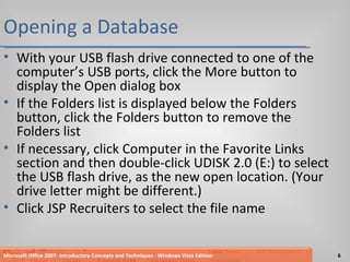 Opening a Database With your USB flash drive connected to one of the computer’s USB ports, click the More button to display the Open dialog box If the Folders list is displayed below the Folders button, click the Folders button to remove the Folders list If necessary, click Computer in the Favorite Links section and then double-click UDISK 2.0 (E:) to select the USB flash drive, as the new open location. (Your drive letter might be different.) Click JSP Recruiters to select the file name Microsoft Office 2007: Introductory Concepts and Techniques - Windows Vista Edition 