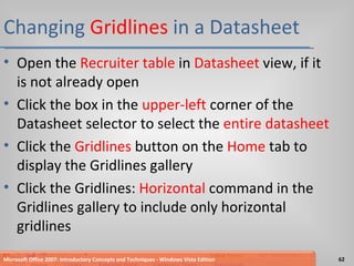 Changing  Gridlines  in a Datasheet Open the  Recruiter table  in  Datasheet  view, if it is not already open Click the box in the  upper-left  corner of the Datasheet selector to select the  entire datasheet Click the  Gridlines  button on the  Home  tab to display the Gridlines gallery Click the Gridlines:  Horizontal  command in the Gridlines gallery to include only horizontal gridlines Microsoft Office 2007: Introductory Concepts and Techniques - Windows Vista Edition 