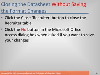 Closing the Datasheet  Without Saving  the Format Changes Click the Close ‘Recruiter’ button to close the Recruiter table Click the  No  button in the Microsoft Office Access dialog box when asked if you want to save your changes Microsoft Office 2007: Introductory Concepts and Techniques - Windows Vista Edition 