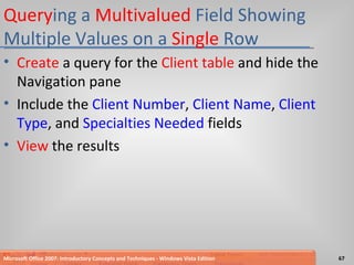 Query ing a  Multivalued  Field Showing Multiple Values on a  Single  Row Create  a query for the  Client table  and hide the Navigation pane Include the  Client Number ,  Client Name ,  Client Type , and  Specialties Needed  fields View  the results Microsoft Office 2007: Introductory Concepts and Techniques - Windows Vista Edition 