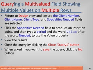 Query ing a  Multivalued  Field Showing Multiple Values on  Multiple  Rows Return to  Design  view and ensure  the Client Number ,  Client Name ,  Client Type , and  Specialties Needed  fields are selected Click the  Specialties Needed  field to produce an insertion point, and then type a  period  and the word  Value  after the word,  Needed , to use the Value property View the results Close the query by clicking the  Close ‘Query1’ button When asked if you want to  save  the query, click the  No  button Microsoft Office 2007: Introductory Concepts and Techniques - Windows Vista Edition 