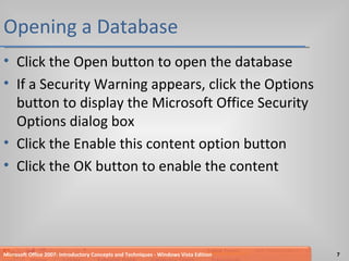 Opening a Database Click the Open button to open the database If a Security Warning appears, click the Options button to display the Microsoft Office Security Options dialog box Click the Enable this content option button Click the OK button to enable the content Microsoft Office 2007: Introductory Concepts and Techniques - Windows Vista Edition 
