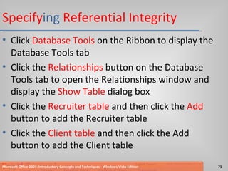 Specify ing  Referential Integrity Click  Database Tools  on the Ribbon to display the Database Tools tab Click the  Relationships  button on the Database Tools tab to open the Relationships window and display the  Show Table  dialog box Click the  Recruiter table  and then click the  Add  button to add the Recruiter table Click the  Client table  and then click the Add button to add the Client table Microsoft Office 2007: Introductory Concepts and Techniques - Windows Vista Edition 