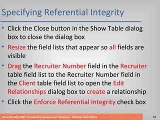 Specifying Referential Integrity Click the Close button in the Show Table dialog box to close the dialog box Resize  the field lists that appear so  all  fields are visible Drag  the  Recruiter Number  field in the  Recruiter  table field list to the Recruiter Number field in the  Client  table field list to open the  Edit  Relationships  dialog box to  create  a relationship Click the  Enforce Referential Integrity  check box Microsoft Office 2007: Introductory Concepts and Techniques - Windows Vista Edition 