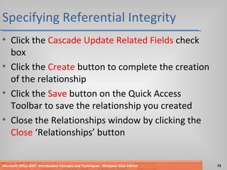 Specifying Referential Integrity Click the  Cascade Update Related Fields  check box Click the  Create  button to complete the creation of the relationship Click the  Save  button on the Quick Access Toolbar to save the relationship you created Close the Relationships window by clicking the  Close  ‘Relationships’ button Microsoft Office 2007: Introductory Concepts and Techniques - Windows Vista Edition 