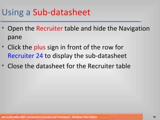 Using a  Sub-datasheet Open the  Recruiter  table and hide the Navigation pane Click the  plus  sign in front of the row for  Recruiter 24  to display the sub-datasheet Close the datasheet for the Recruiter table Microsoft Office 2007: Introductory Concepts and Techniques - Windows Vista Edition 