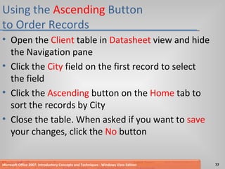 Using the  Ascending  Button  to Order Records Open the  Client  table in  Datasheet  view and hide the Navigation pane Click the  City  field on the first record to select the field Click the  Ascending  button on the  Home  tab to sort the records by City Close the table. When asked if you want to  save  your changes, click the  No  button Microsoft Office 2007: Introductory Concepts and Techniques - Windows Vista Edition 