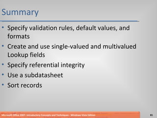 Summary Specify validation rules, default values, and formats Create and use single-valued and multivalued Lookup fields Specify referential integrity Use a subdatasheet Sort records Microsoft Office 2007: Introductory Concepts and Techniques - Windows Vista Edition 