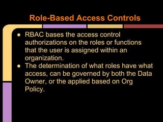 ● RBAC bases the access control
authorizations on the roles or functions
that the user is assigned within an
organization.
● The determination of what roles have what
access, can be governed by both the Data
Owner, or the applied based on Org
Policy.
Role-Based Access Controls
 