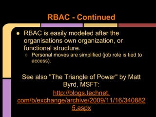 ● RBAC is easily modeled after the
organisations own organization, or
functional structure.
○ Personal moves are simplified (job role is tied to
access).
See also "The Triangle of Power" by Matt
Byrd, MSFT:
http://blogs.technet.
com/b/exchange/archive/2009/11/16/340882
5.aspx
RBAC - Continued
 