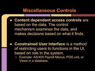 ● Content dependant access controls are
based on the data. The control
mechanism examines the data, and
makes decisions based on what it finds.
● Constrained User Interface is a method
of restricting users to functions in the UI,
based on role in the system.
○ Example: AS/400 Payroll Menus, POS unit, or
Views in a database.
Miscellaneous Controls
 
