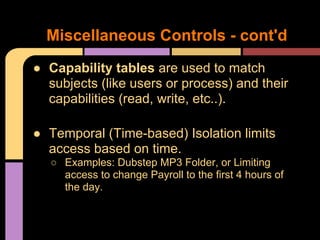 ● Capability tables are used to match
subjects (like users or process) and their
capabilities (read, write, etc..).
● Temporal (Time-based) Isolation limits
access based on time.
○ Examples: Dubstep MP3 Folder, or Limiting
access to change Payroll to the first 4 hours of
the day.
Miscellaneous Controls - cont'd
 