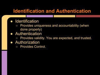 ● Identification
○ Provides uniqueness and accountability (when
done properly)
● Authentication
○ Provides validity. You are expected, and trusted.
● Authorization
○ Provides Control.
Identification and Authentication
 