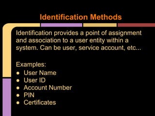 Identification provides a point of assignment
and association to a user entity within a
system. Can be user, service account, etc...
Examples:
● User Name
● User ID
● Account Number
● PIN
● Certificates
Identification Methods
 