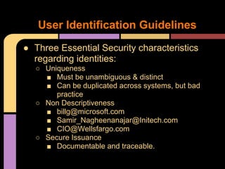 ● Three Essential Security characteristics
regarding identities:
○ Uniqueness
■ Must be unambiguous & distinct
■ Can be duplicated across systems, but bad
practice
○ Non Descriptiveness
■ billg@microsoft.com
■ Samir_Nagheenanajar@Initech.com
■ CIO@Wellsfargo.com
○ Secure Issuance
■ Documentable and traceable.
User Identification Guidelines
 