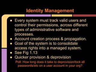 ● Every system must track valid users and
control their permissions, across different
types of administrative software and
processes.
● Account creation process & propagation.
● Goal of the system is to consolidate
access rights into a managed system.
● See Fig 1.13
● Quicker provision & deprovision
Poll: How long does it take to deprovision/lock all
passwords/etc on a user account in your org?
Identity Management
 