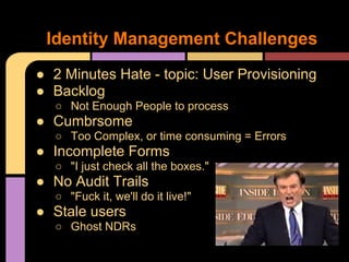 ● 2 Minutes Hate - topic: User Provisioning
● Backlog
○ Not Enough People to process
● Cumbrsome
○ Too Complex, or time consuming = Errors
● Incomplete Forms
○ "I just check all the boxes."
● No Audit Trails
○ "Fuck it, we'll do it live!"
● Stale users
○ Ghost NDRs
Identity Management Challenges
 