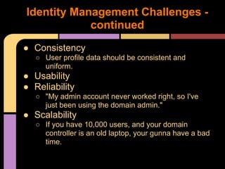 ● Consistency
○ User profile data should be consistent and
uniform.
● Usability
● Reliability
○ "My admin account never worked right, so I've
just been using the domain admin."
● Scalability
○ If you have 10,000 users, and your domain
controller is an old laptop, your gunna have a bad
time.
Identity Management Challenges -
continued
 