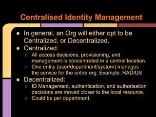 ● In general, an Org will either opt to be
Centralized, or Decentralized.
● Centralized:
○ All access decisions, provisioning, and
management is concentrated in a central location.
○ One entity (user/department/system) manages
the service for the entire org. Example: RADIUS
● Decentralized:
○ ID Management, authentication, and authorisation
decisions are moved closer to the local resource.
○ Could be per department.
Centralised Identity Management
 