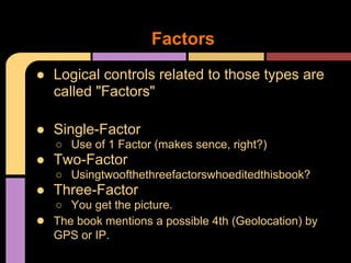 ● Logical controls related to those types are
called "Factors"
● Single-Factor
○ Use of 1 Factor (makes sence, right?)
● Two-Factor
○ Usingtwoofthethreefactorswhoeditedthisbook?
● Three-Factor
○ You get the picture.
● The book mentions a possible 4th (Geolocation) by
GPS or IP.
Factors
 