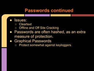 ● Issues:
○ Cleartext
○ Offline and Off Site Cracking
● Passwords are often hashed, as an extra
measure of protection.
● Graphical Passwords
○ Protect somewhat against keyloggers
Passwords continued
 