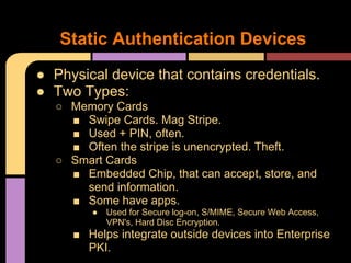 ● Physical device that contains credentials.
● Two Types:
○ Memory Cards
■ Swipe Cards. Mag Stripe.
■ Used + PIN, often.
■ Often the stripe is unencrypted. Theft.
○ Smart Cards
■ Embedded Chip, that can accept, store, and
send information.
■ Some have apps.
● Used for Secure log-on, S/MIME, Secure Web Access,
VPN's, Hard Disc Encryption.
■ Helps integrate outside devices into Enterprise
PKI.
Static Authentication Devices
 