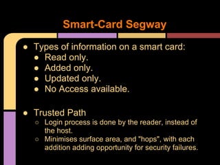 ● Types of information on a smart card:
● Read only.
● Added only.
● Updated only.
● No Access available.
● Trusted Path
○ Login process is done by the reader, instead of
the host.
○ Minimises surface area, and "hops", with each
addition adding opportunity for security failures.
Smart-Card Segway
 