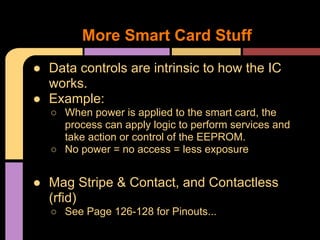 ● Data controls are intrinsic to how the IC
works.
● Example:
○ When power is applied to the smart card, the
process can apply logic to perform services and
take action or control of the EEPROM.
○ No power = no access = less exposure
● Mag Stripe & Contact, and Contactless
(rfid)
○ See Page 126-128 for Pinouts...
More Smart Card Stuff
 