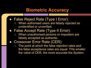 ● False Reject Rate (Type I Error):
○ When authorised users are falsely rejected as
unidentified or unverified.
● False Accept Rate (Type II Error):
○ When unauthorised persons or imposters are
falsely accepted as authentic.
● Crossover Error Rate (CER):
○ The point at which the false rejection rates and
the false acceptance rates are equal. THe smaller
the value of CER, the more accurate the System.
Biometric Accuracy
 