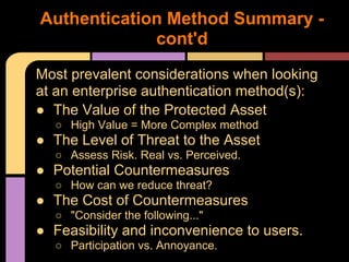 Most prevalent considerations when looking
at an enterprise authentication method(s):
● The Value of the Protected Asset
○ High Value = More Complex method
● The Level of Threat to the Asset
○ Assess Risk. Real vs. Perceived.
● Potential Countermeasures
○ How can we reduce threat?
● The Cost of Countermeasures
○ "Consider the following..."
● Feasibility and inconvenience to users.
○ Participation vs. Annoyance.
Authentication Method Summary -
cont'd
 