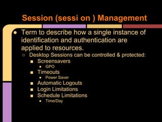 ● Term to describe how a single instance of
identification and authentication are
applied to resources.
○ Desktop Sessions can be controlled & protected:
■ Screensavers
● GPO
■ Timeouts
● Power Saver
■ Automatic Logouts
■ Login Limitations
■ Schedule Limitations
● Time/Day
Session (sessi on ) Management
 
