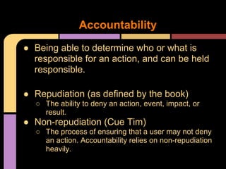 ● Being able to determine who or what is
responsible for an action, and can be held
responsible.
● Repudiation (as defined by the book)
○ The ability to deny an action, event, impact, or
result.
● Non-repudiation (Cue Tim)
○ The process of ensuring that a user may not deny
an action. Accountability relies on non-repudiation
heavily.
Accountability
 