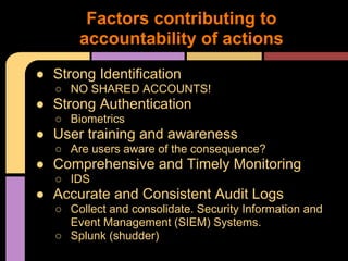 ● Strong Identification
○ NO SHARED ACCOUNTS!
● Strong Authentication
○ Biometrics
● User training and awareness
○ Are users aware of the consequence?
● Comprehensive and Timely Monitoring
○ IDS
● Accurate and Consistent Audit Logs
○ Collect and consolidate. Security Information and
Event Management (SIEM) Systems.
○ Splunk (shudder)
Factors contributing to
accountability of actions
 