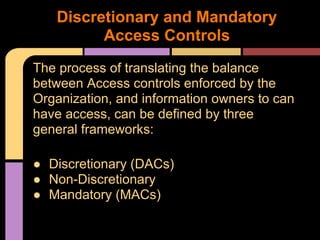 The process of translating the balance
between Access controls enforced by the
Organization, and information owners to can
have access, can be defined by three
general frameworks:
● Discretionary (DACs)
● Non-Discretionary
● Mandatory (MACs)
Discretionary and Mandatory
Access Controls
 