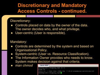 Discretionary:
● Controls placed on data by the owner of the data.
The owner decides who, and what privilege.
● User-centric (User is responsible).
Mandatory:
● Controls are determined by the system and based on
Organisational Policy.
● System-centric (User vs. Resource Classification).
● The Information Owner provides who needs to know.
System makes decision against that criteria.
● man chmod
Discretionary and Mandatory
Access Controls - continued.
 