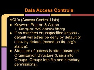ACL's (Access Control Lists)
● Keyword Pattern & Action
○ Examples: MAC Address filtering
● If no matches or unspecified actions -
default will either be deny by default or
allow by default (based on the org's
stance).
● Structure of access is often based on
Organization Structure (Users into
Groups. Groups into file and directory
permissions).
Data Access Controls
 