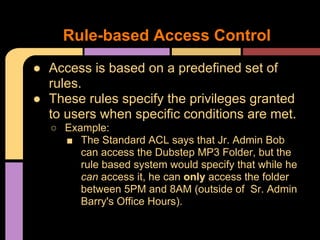 ● Access is based on a predefined set of
rules.
● These rules specify the privileges granted
to users when specific conditions are met.
○ Example:
■ The Standard ACL says that Jr. Admin Bob
can access the Dubstep MP3 Folder, but the
rule based system would specify that while he
can access it, he can only access the folder
between 5PM and 8AM (outside of Sr. Admin
Barry's Office Hours).
Rule-based Access Control
 