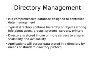 Directory Management
• Is a comprehensive database designed to centralize
data management
• Typical directory contains hierarchy of objects storing
info about users, groups, systems, servers, printers
• Directory is stored in one or more servers to ensure
scalability and availability
• Applications will access data stored in a directory by
means of standard directory protocol
 