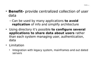 Contd…
• Benefit- provide centralized collection of user
data
– Can be used by many applications to avoid
replication of info and simplify architecture
• Using directory it’s possible to configure several
applications to share data about users rather
than each system managing user, authentication,
data
• Limitation
• Integration with legacy system, mainframes and out dated
servers
 