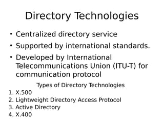 Directory Technologies
• Centralized directory service
• Supported by international standards.
• Developed by International
Telecommunications Union (ITU-T) for
communication protocol
Types of Directory Technologies
1. X.500
2. Lightweight Directory Access Protocol
3. Active Directory
4. X.400
 