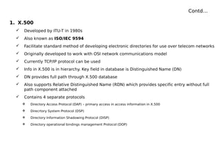 Contd…
1. X.500
 Developed by ITU-T in 1980s
 Also known as ISO/IEC 9594
 Facilitate standard method of developing electronic directories for use over telecom networks
 Originally developed to work with OSI network communications model
 Currently TCP/IP protocol can be used
 Info in X.500 is in hierarchy. Key field in database is Distinguished Name (DN)
 DN provides full path through X.500 database
 Also supports Relative Distinguished Name (RDN) which provides specific entry without full
path component attached
 Contains 4 separate protocols
 Directory Access Protocol (DAP) – primary access in access information in X.500
 Direcrtory System Protocol (DSP)
 Directory Information Shadowing Protocol (DISP)
 Directory operational bindings management Protocol (DOP)
 