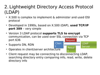 2. Lightweight Directory Access Protocol
(LDAP)
• X.500 is complex to implement & administer and used OSI
protocol
• Developed in 1990s, based on X.500 (DAP), used TCP/IP
port 389 – very simple
• Version 3 LDAP protocol supports TLS to encrypt
communication, can be used over SSL connection via TCP
port 636
• Supports DN, RDN
• Operates in client/server architecture
• Client request may be connecting to disconnecting LDAP,
searching directory entry comparing info, read, write, delete
directory info
Clien
t
Request
LDAP
ServerResul
t
 