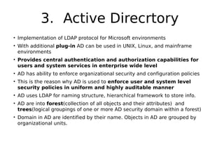 3. Active Direcrtory
• Implementation of LDAP protocol for Microsoft environments
• With additional plug-in AD can be used in UNIX, Linux, and mainframe
environments
• Provides central authentication and authorization capabilities for
users and system services in enterprise wide level
• AD has ability to enforce organizational security and configuration policies
• This is the reason why AD is used to enforce user and system level
security policies in uniform and highly auditable manner
• AD uses LDAP for naming structure, hierarchical framework to store info.
• AD are into forest(collection of all objects and their attributes) and
trees(logical groupings of one or more AD security domain within a forest)
• Domain in AD are identified by their name. Objects in AD are grouped by
organizational units.
 